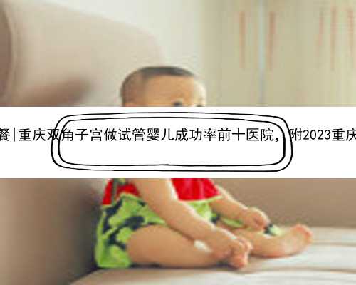 重庆正规供卵套餐|重庆双角子宫做试管婴儿成功率前十医院，附2023重庆试管生